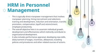 HRM in Personnel
Management
⊹ This is typically direct manpower management that involves
manpower planning, hiring (recruitment and selection),
training and development, induction and orientation, transfer,
promotion, compensation, layoff and retrenchment,
employee productivity.
⊹ The overall objective here is to ascertain individual growth,
development and effectiveness which indirectly contribute to
organizational development.
⊹ It also includes performance appraisal, developing new skills,
disbursement of wages, incentives, allowances, traveling
policies and procedures and other related courses of actions.
49
 