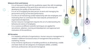 Mixture of Art and Science
• It is art because it deals with the qualitative aspect like skill, knowledge,
talent and creativity of the work force and aims at nurturing and
developing the quality of the work force.
• It is an art of engaging the best person at work and managing the
personnel to bring out the best performance.
• It is the art of maintaining cordial relationship with the employees and
motivating them to contribute their best towards achievement of
organisational objectives.
• Human resource management requires the art of understanding the
behavioural science of employees.
• It is a science as different scientific techniques are applied for
recruitment, selection, training and development and appraisal and
motivation of the workforce.
All Pervasive
• It is needed in all kinds of organizations. Human resource management is
needed in different functional areas of management like production,
marketing, finance.
• It has immense significance in handling workforce at all level-top, middle
and lower level and all categories of employees-skilled, unskilled,
technical, professional, clerical and managerial.
5
 