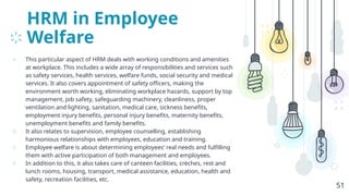 HRM in Employee
Welfare
⊹ This particular aspect of HRM deals with working conditions and amenities
at workplace. This includes a wide array of responsibilities and services such
as safety services, health services, welfare funds, social security and medical
services. It also covers appointment of safety officers, making the
environment worth working, eliminating workplace hazards, support by top
management, job safety, safeguarding machinery, cleanliness, proper
ventilation and lighting, sanitation, medical care, sickness benefits,
employment injury benefits, personal injury benefits, maternity benefits,
unemployment benefits and family benefits.
⊹ It also relates to supervision, employee counselling, establishing
harmonious relationships with employees, education and training.
⊹ Employee welfare is about determining employees’ real needs and fulfilling
them with active participation of both management and employees.
⊹ In addition to this, it also takes care of canteen facilities, crèches, rest and
lunch rooms, housing, transport, medical assistance, education, health and
safety, recreation facilities, etc.
51
 