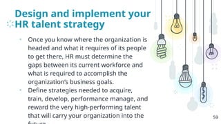 Design and implement your
HR talent strategy
• Once you know where the organization is
headed and what it requires of its people
to get there, HR must determine the
gaps between its current workforce and
what is required to accomplish the
organization’s business goals.
• Define strategies needed to acquire,
train, develop, performance manage, and
reward the very high-performing talent
that will carry your organization into the 59
 