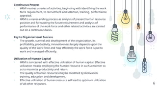 Continuous Process
• HRM involves a series of activities, beginning with identifying the work
force requirement, to recruitment and selection, training, performance
appraisal.
• HRM is a never-ending process as analysis of present human resource
position and forecasting the future requirement and analysis of
performance of the work force and other related activities are carried
out on a continuous basis.
Key to Organisational Success
• The growth, survival and development of the organization, its
profitability, productivity, innovativeness largely depends upon the
quality of the work force and how efficiently the work force is put to
work and managed efficiently.
Utilization of Human Capital
• HRM is concerned with effective utilization of human capital. Effective
utilization means employing the human resource in such a manner so
as to maximize productivity and return.
• The quality of human resources may be modified by motivation,
training, education and development.
• Effective utilization of human resource will lead to optimum utilization
of all other resources. 6
 