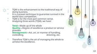  TQM is the enhancement to the traditional way of
doing business.
 It is a proven technique to guarantee survival in the
world-class competition.
 TQM is for the most part common sense.
 Analyzing three words (TQM), we have:
Total—Made up of the whole
Quality—Degree of excellence a product or service
provides
Management—Act, art, or manner of handling,
controlling, directing, etc.
 Therefore TQM is the art of managing the whole to
achieve the excellence.
63
 