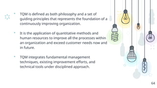  TQM is defined as both philosophy and a set of
guiding principles that represents the foundation of a
continuously improving organization.
 It is the application of quantitative methods and
human resources to improve all the processes within
an organization and exceed customer needs now and
in future.
 TQM integrates fundamental management
techniques, existing improvement efforts, and
technical tools under disciplined approach.
64
 