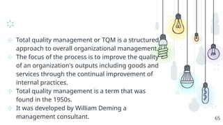 ⊹ Total quality management or TQM is a structured
approach to overall organizational management.
⊹ The focus of the process is to improve the quality
of an organization's outputs including goods and
services through the continual improvement of
internal practices.
⊹ Total quality management is a term that was
found in the 1950s.
⊹ It was developed by William Deming a
management consultant. 65
 