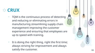 CRUX
• TQM is the continuous process of detecting
and reducing or eliminating errors in
manufacturing streamlining supply chain
management improving the customer
experience and ensuring that employees are
up to speed with training.
• It is doing the right thing, right the first time;
always striving for improvement and always
satisfy the customer. 66
 