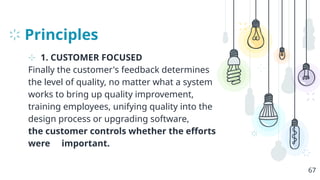Principles
⊹ 1. CUSTOMER FOCUSED
Finally the customer's feedback determines
the level of quality, no matter what a system
works to bring up quality improvement,
training employees, unifying quality into the
design process or upgrading software,
the customer controls whether the efforts
were important.
67
 