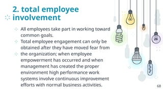 2. total employee
involvement
⊹ All employees take part in working toward
common goals.
⊹ Total employee engagement can only be
obtained after they have moved fear from
⊹ the organization; when employee
empowerment has occurred and when
management has created the proper
environment high performance work
systems involve continuous improvement
efforts with normal business activities. 68
 