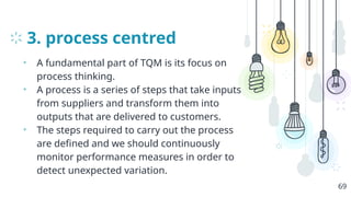 3. process centred
• A fundamental part of TQM is its focus on
process thinking.
• A process is a series of steps that take inputs
from suppliers and transform them into
outputs that are delivered to customers.
• The steps required to carry out the process
are defined and we should continuously
monitor performance measures in order to
detect unexpected variation.
69
 