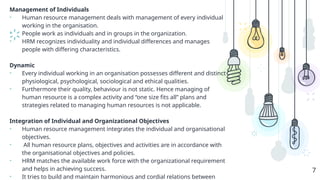 Management of Individuals
• Human resource management deals with management of every individual
working in the organisation.
• People work as individuals and in groups in the organization.
• HRM recognizes individuality and individual differences and manages
people with differing characteristics.
Dynamic
• Every individual working in an organisation possesses different and distinct
physiological, psychological, sociological and ethical qualities.
• Furthermore their quality, behaviour is not static. Hence managing of
human resource is a complex activity and “one size fits all” plans and
strategies related to managing human resources is not applicable.
Integration of Individual and Organizational Objectives
• Human resource management integrates the individual and organisational
objectives.
• All human resource plans, objectives and activities are in accordance with
the organisational objectives and policies.
• HRM matches the available work force with the organizational requirement
and helps in achieving success.
• It tries to build and maintain harmonious and cordial relations between
7
 