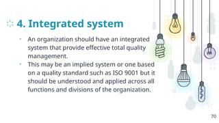 4. Integrated system
• An organization should have an integrated
system that provide effective total quality
management.
• This may be an implied system or one based
on a quality standard such as ISO 9001 but it
should be understood and applied across all
functions and divisions of the organization.
70
 