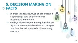 5. DECISION MAKING ON
FACTS
⊹ In order to know how well an organization
is operating; data on performance
measures is mandatory.
⊹ Total Quality Management requires that an
organization frequently collect and analyse
data in order to improve decision-making
accuracy.
71
 