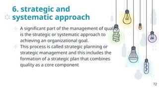 6. strategic and
systematic approach
⊹ A significant part of the management of quality
is the strategic or systematic approach to
achieving an organizational goal.
⊹ This process is called strategic planning or
strategic management and this includes the
formation of a strategic plan that combines
quality as a core component
72
 