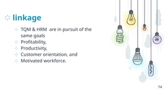 linkage
⊹ TQM & HRM are in pursuit of the
same goals
⊹ Profitability,
⊹ Productivity,
⊹ Customer orientation, and
⊹ Motivated workforce.
74
 