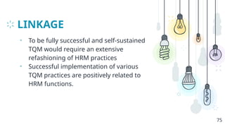 LINKAGE
• To be fully successful and self-sustained
TQM would require an extensive
refashioning of HRM practices
• Successful implementation of various
TQM practices are positively related to
HRM functions.
75
 
