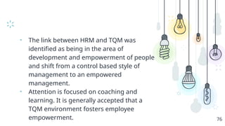 • The link between HRM and TQM was
identified as being in the area of
development and empowerment of people
and shift from a control based style of
management to an empowered
management.
• Attention is focused on coaching and
learning. It is generally accepted that a
TQM environment fosters employee
empowerment. 76
 