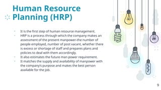 Human Resource
Planning (HRP)
• It is the first step of human resource management.
• HRP is a process through which the company makes an
assessment of the present manpower-the number of
people employed, number of post vacant, whether there
is excess or shortage of staff and prepares plans and
policies to deal with them accordingly.
• It also estimates the future man power requirement.
• It matches the supply and availability of manpower with
the company’s purpose and makes the best person
available for the job.
9
 