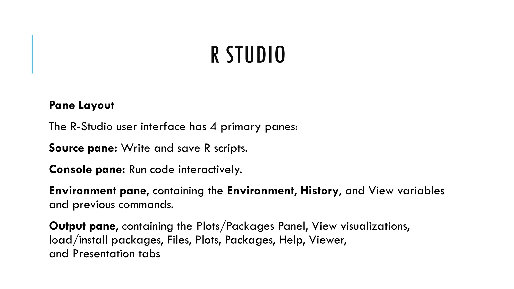 R STUDIO
Pane Layout
The R-Studio user interface has 4 primary panes:
Source pane: Write and save R scripts.
Console pane: Run code interactively.
Environment pane, containing the Environment, History, and View variables
and previous commands.
Output pane, containing the Plots/Packages Panel, View visualizations,
load/install packages, Files, Plots, Packages, Help, Viewer,
and Presentation tabs
 