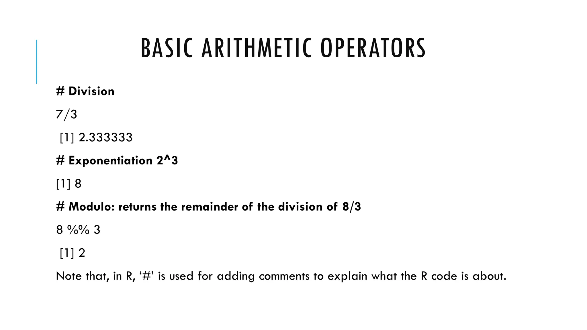 BASIC ARITHMETIC OPERATORS
# Division
7/3
[1] 2.333333
# Exponentiation 2^3
[1] 8
# Modulo: returns the remainder of the division of 8/3
8 %% 3
[1] 2
Note that, in R, ‘#’ is used for adding comments to explain what the R code is about.
 