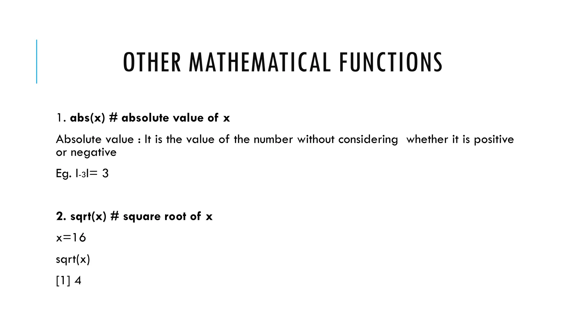 OTHER MATHEMATICAL FUNCTIONS
1. abs(x) # absolute value of x
Absolute value : It is the value of the number without considering whether it is positive
or negative
Eg. I-3I= 3
2. sqrt(x) # square root of x
x=16
sqrt(x)
[1] 4
 