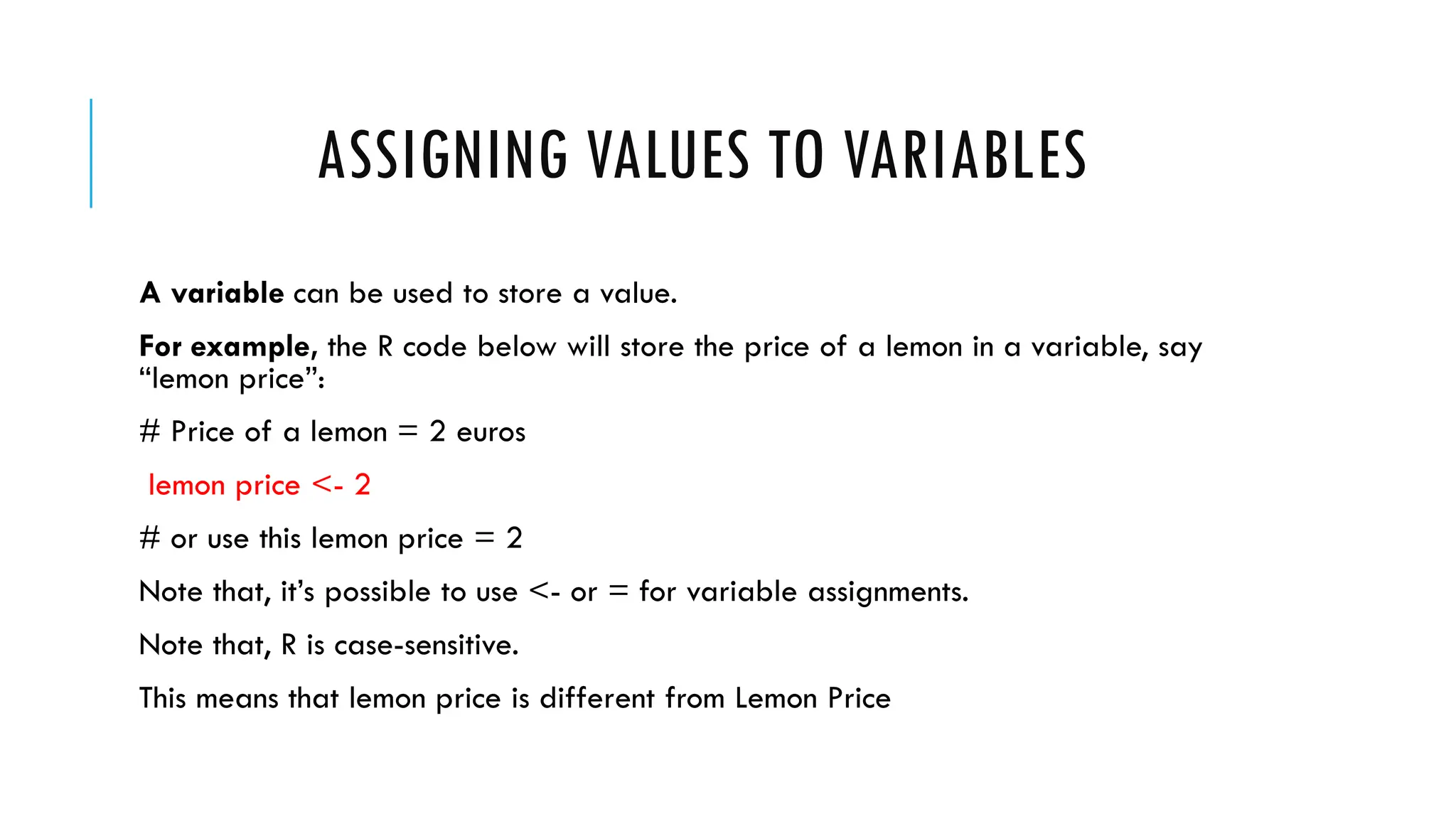 ASSIGNING VALUES TO VARIABLES
A variable can be used to store a value.
For example, the R code below will store the price of a lemon in a variable, say
“lemon price”:
# Price of a lemon = 2 euros
lemon price <- 2
# or use this lemon price = 2
Note that, it’s possible to use <- or = for variable assignments.
Note that, R is case-sensitive.
This means that lemon price is different from Lemon Price
 