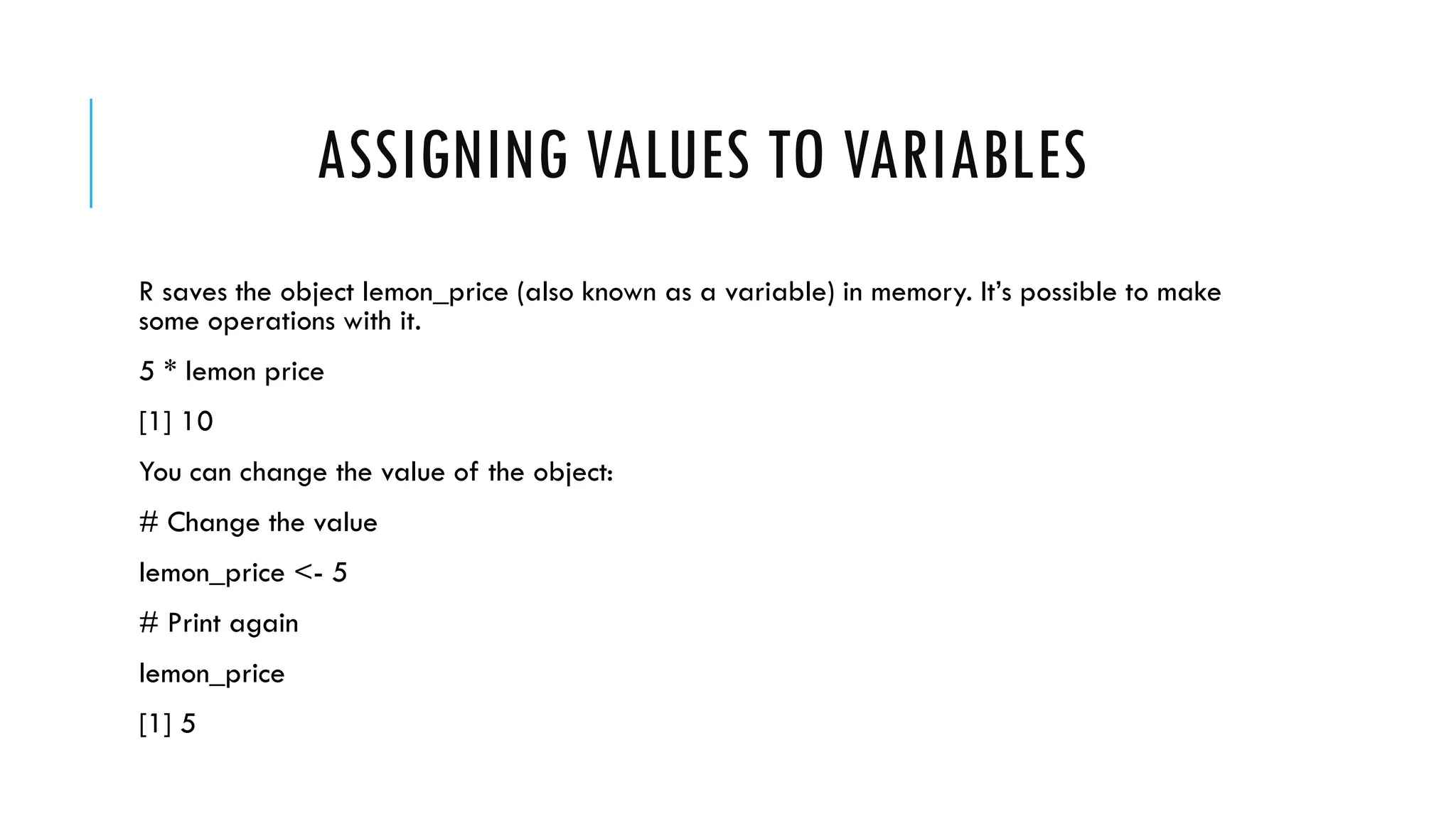 ASSIGNING VALUES TO VARIABLES
R saves the object lemon_price (also known as a variable) in memory. It’s possible to make
some operations with it.
5 * lemon price
[1] 10
You can change the value of the object:
# Change the value
lemon_price <- 5
# Print again
lemon_price
[1] 5
 