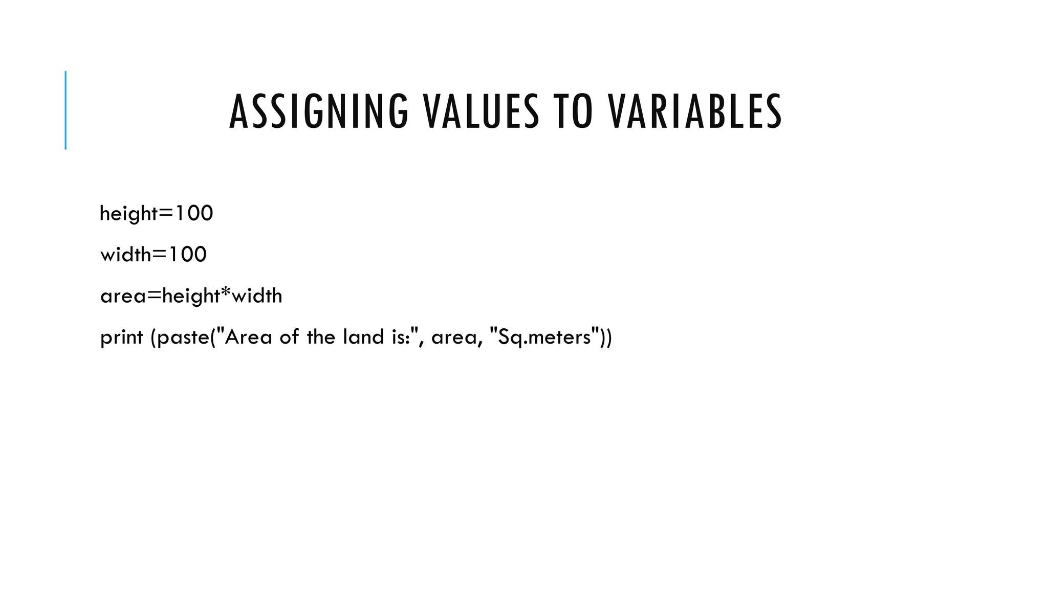ASSIGNING VALUES TO VARIABLES
height=100
width=100
area=height*width
print (paste("Area of the land is:", area, "Sq.meters"))
 
