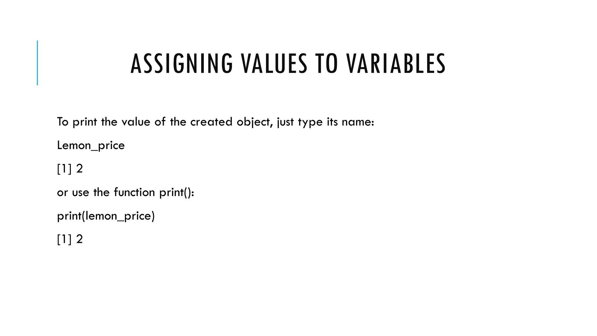 ASSIGNING VALUES TO VARIABLES
To print the value of the created object, just type its name:
Lemon_price
[1] 2
or use the function print():
print(lemon_price)
[1] 2
 