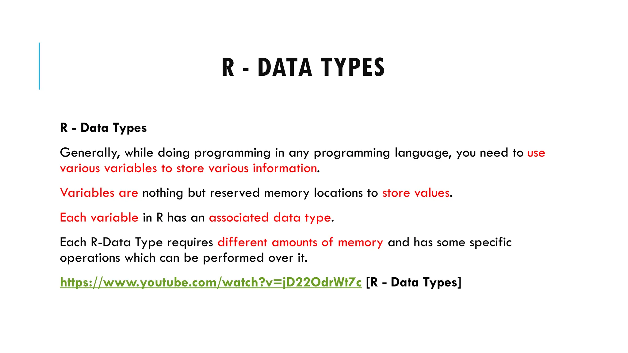 R - DATA TYPES
R - Data Types
Generally, while doing programming in any programming language, you need to use
various variables to store various information.
Variables are nothing but reserved memory locations to store values.
Each variable in R has an associated data type.
Each R-Data Type requires different amounts of memory and has some specific
operations which can be performed over it.
https://www.youtube.com/watch?v=jD22OdrWt7c [R - Data Types]
 