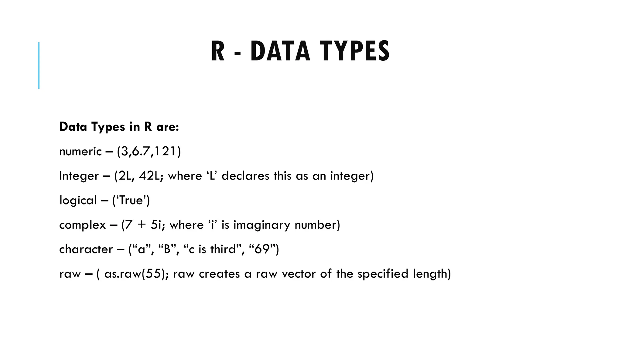 R - DATA TYPES
Data Types in R are:
numeric – (3,6.7,121)
Integer – (2L, 42L; where ‘L’ declares this as an integer)
logical – (‘True’)
complex – (7 + 5i; where ‘i’ is imaginary number)
character – (“a”, “B”, “c is third”, “69”)
raw – ( as.raw(55); raw creates a raw vector of the specified length)
 
