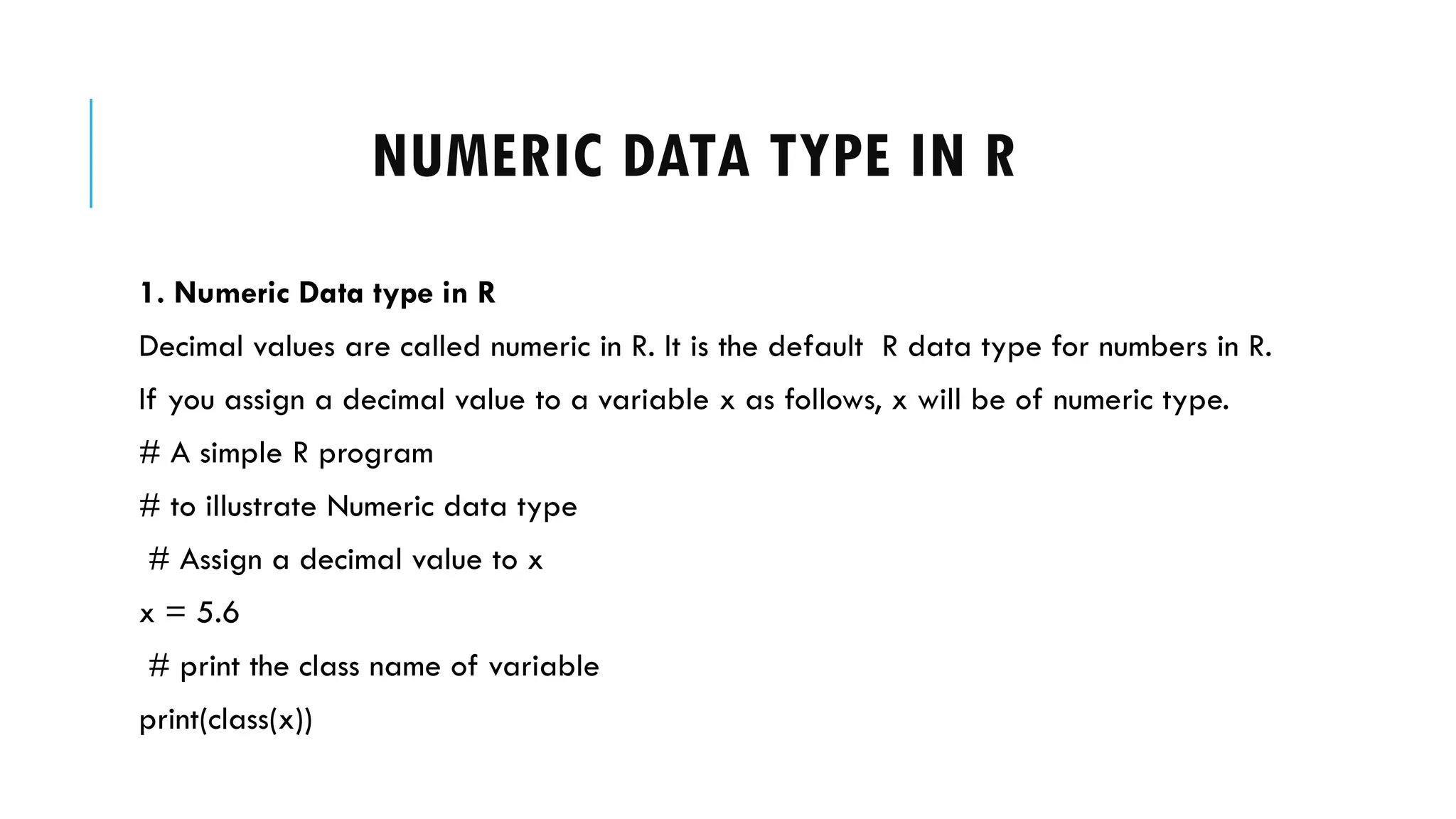 NUMERIC DATA TYPE IN R
1. Numeric Data type in R
Decimal values are called numeric in R. It is the default R data type for numbers in R.
If you assign a decimal value to a variable x as follows, x will be of numeric type.
# A simple R program
# to illustrate Numeric data type
# Assign a decimal value to x
x = 5.6
# print the class name of variable
print(class(x))
 