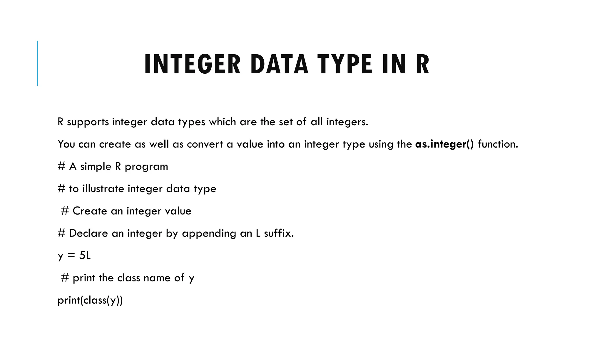 INTEGER DATA TYPE IN R
R supports integer data types which are the set of all integers.
You can create as well as convert a value into an integer type using the as.integer() function.
# A simple R program
# to illustrate integer data type
# Create an integer value
# Declare an integer by appending an L suffix.
y = 5L
# print the class name of y
print(class(y))
 