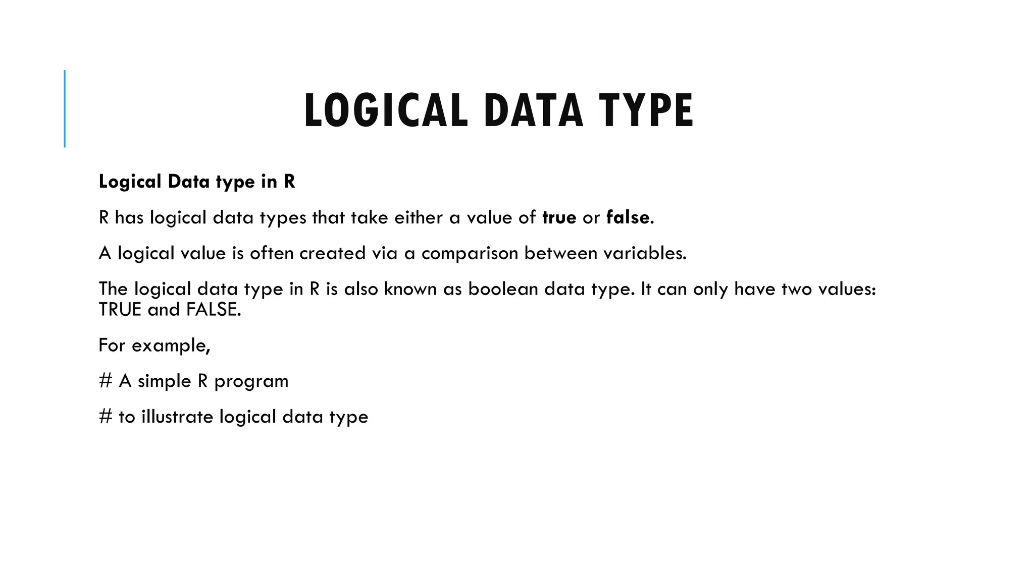 LOGICAL DATA TYPE
Logical Data type in R
R has logical data types that take either a value of true or false.
A logical value is often created via a comparison between variables.
The logical data type in R is also known as boolean data type. It can only have two values:
TRUE and FALSE.
For example,
# A simple R program
# to illustrate logical data type
 