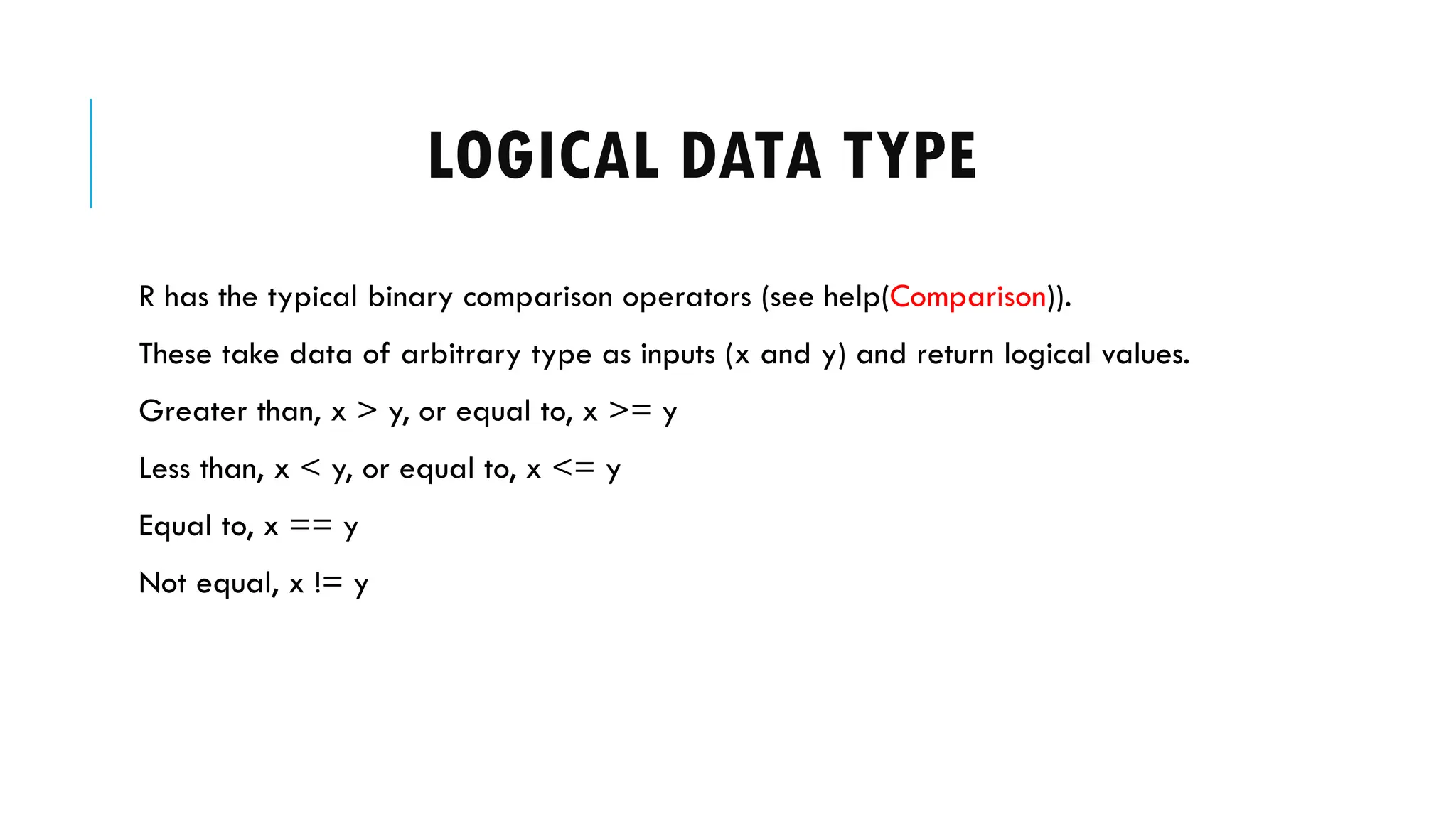 LOGICAL DATA TYPE
R has the typical binary comparison operators (see help(Comparison)).
These take data of arbitrary type as inputs (x and y) and return logical values.
Greater than, x > y, or equal to, x >= y
Less than, x < y, or equal to, x <= y
Equal to, x == y
Not equal, x != y
 