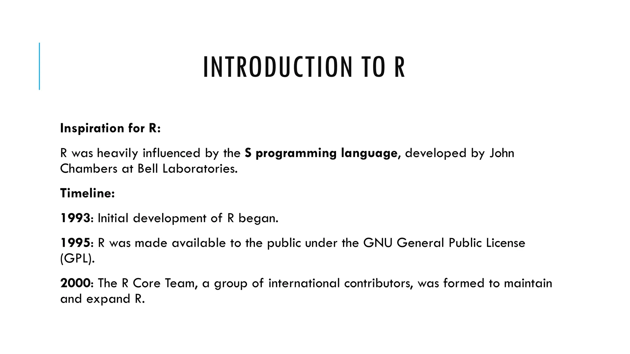 INTRODUCTION TO R
Inspiration for R:
R was heavily influenced by the S programming language, developed by John
Chambers at Bell Laboratories.
Timeline:
1993: Initial development of R began.
1995: R was made available to the public under the GNU General Public License
(GPL).
2000: The R Core Team, a group of international contributors, was formed to maintain
and expand R.
 