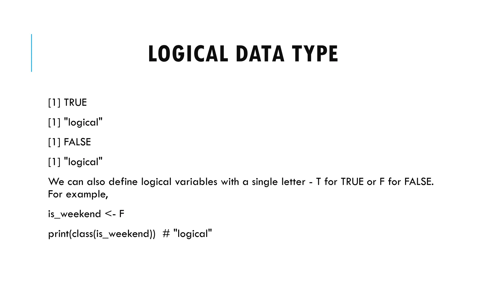 LOGICAL DATA TYPE
[1] TRUE
[1] "logical"
[1] FALSE
[1] "logical"
We can also define logical variables with a single letter - T for TRUE or F for FALSE.
For example,
is_weekend <- F
print(class(is_weekend)) # "logical"
 