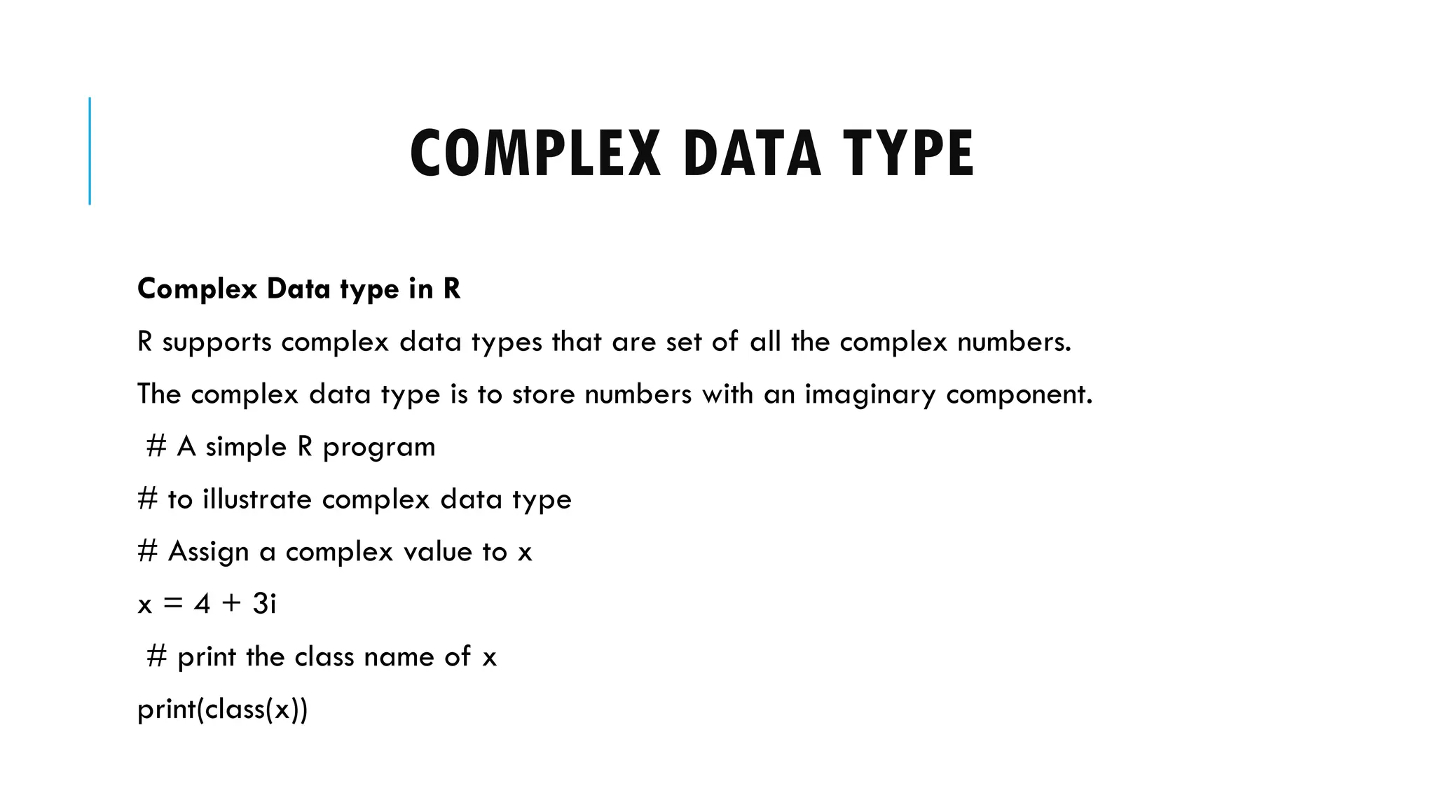 COMPLEX DATA TYPE
Complex Data type in R
R supports complex data types that are set of all the complex numbers.
The complex data type is to store numbers with an imaginary component.
# A simple R program
# to illustrate complex data type
# Assign a complex value to x
x = 4 + 3i
# print the class name of x
print(class(x))
 