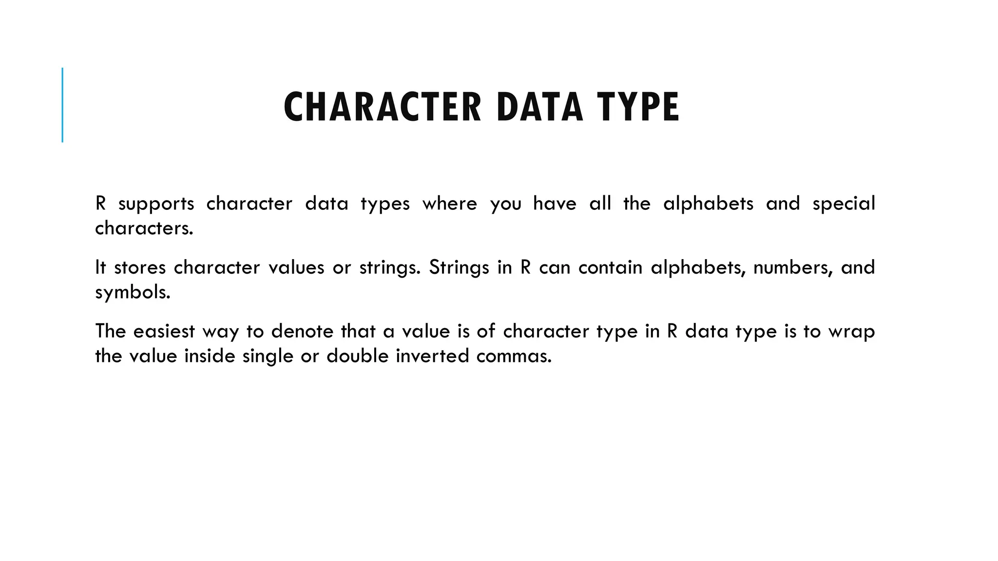 CHARACTER DATA TYPE
R supports character data types where you have all the alphabets and special
characters.
It stores character values or strings. Strings in R can contain alphabets, numbers, and
symbols.
The easiest way to denote that a value is of character type in R data type is to wrap
the value inside single or double inverted commas.
 