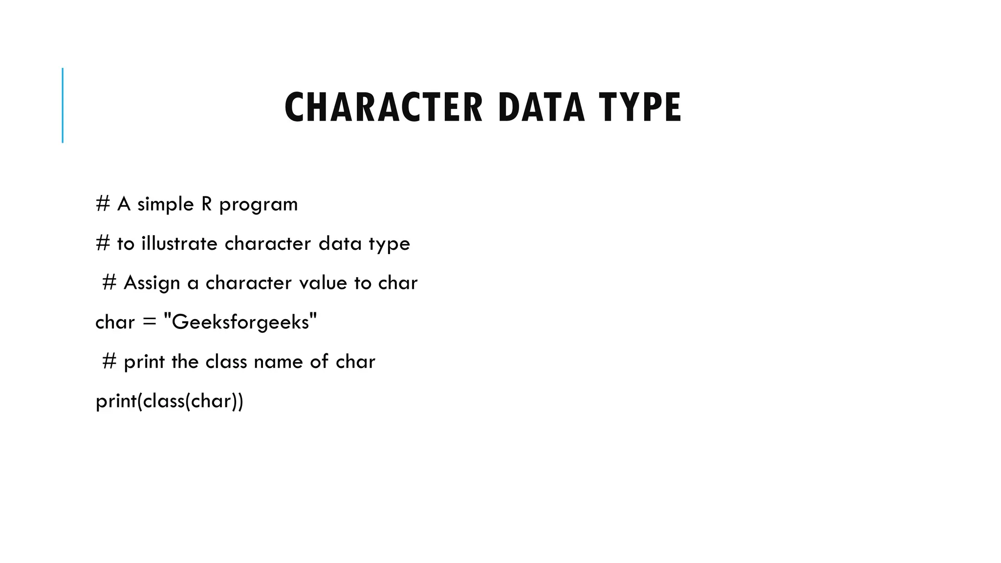 CHARACTER DATA TYPE
# A simple R program
# to illustrate character data type
# Assign a character value to char
char = "Geeksforgeeks"
# print the class name of char
print(class(char))
 
