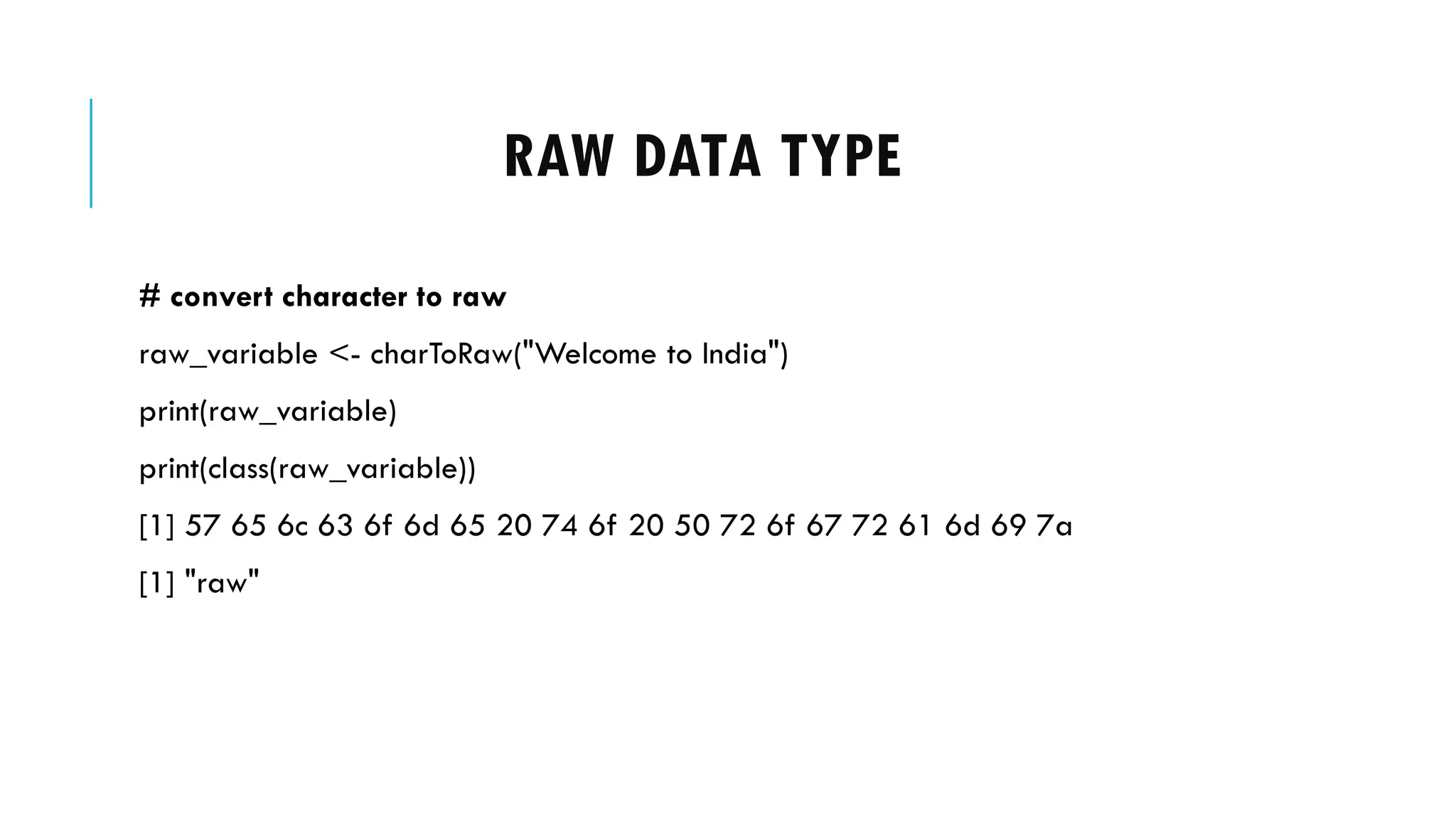 RAW DATA TYPE
# convert character to raw
raw_variable <- charToRaw("Welcome to India")
print(raw_variable)
print(class(raw_variable))
[1] 57 65 6c 63 6f 6d 65 20 74 6f 20 50 72 6f 67 72 61 6d 69 7a
[1] "raw"
 