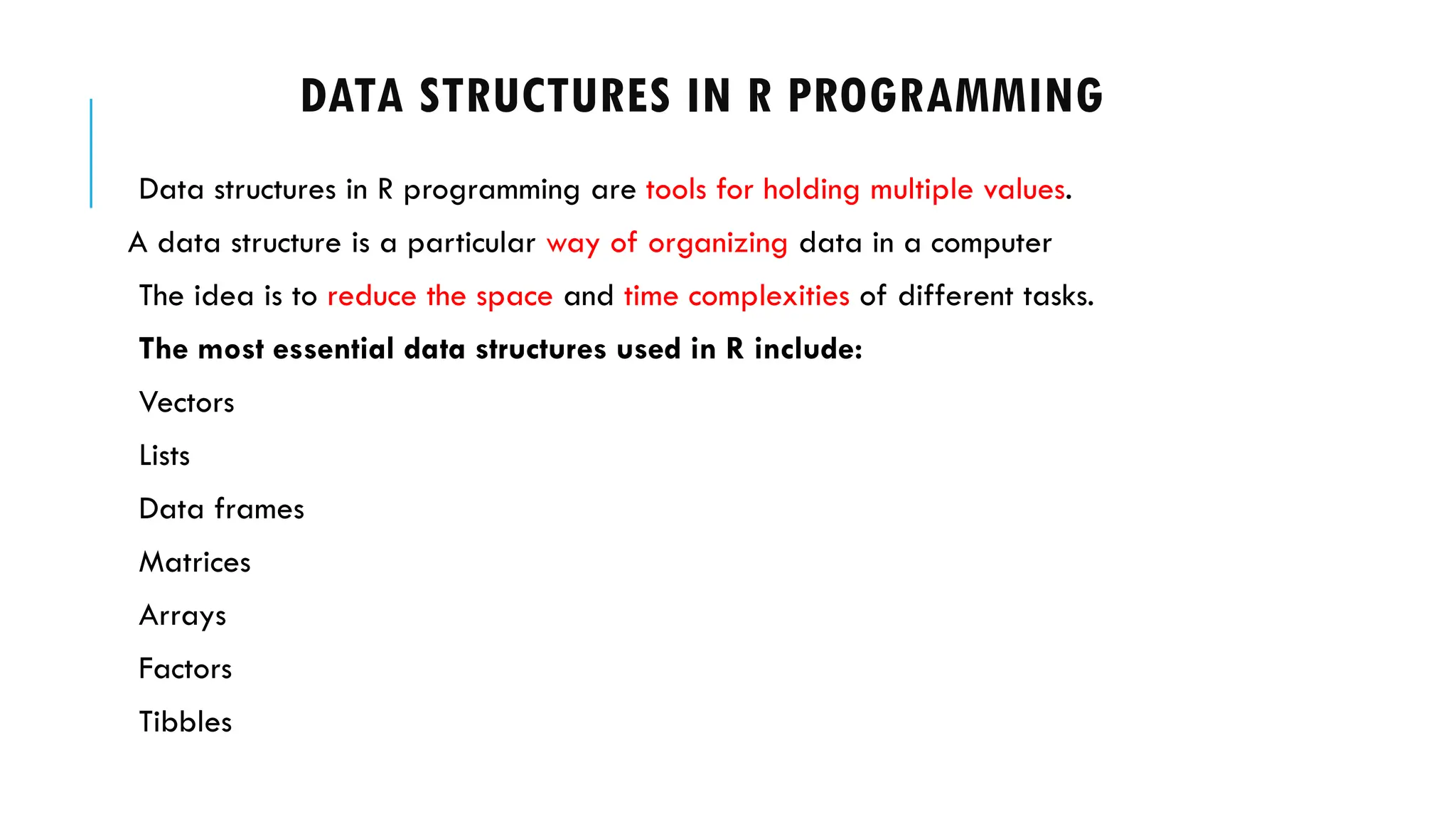 DATA STRUCTURES IN R PROGRAMMING
Data structures in R programming are tools for holding multiple values.
A data structure is a particular way of organizing data in a computer
The idea is to reduce the space and time complexities of different tasks.
The most essential data structures used in R include:
Vectors
Lists
Data frames
Matrices
Arrays
Factors
Tibbles
 
