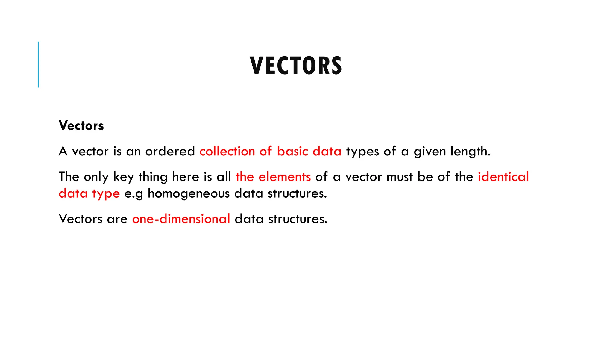 VECTORS
Vectors
A vector is an ordered collection of basic data types of a given length.
The only key thing here is all the elements of a vector must be of the identical
data type e.g homogeneous data structures.
Vectors are one-dimensional data structures.
 