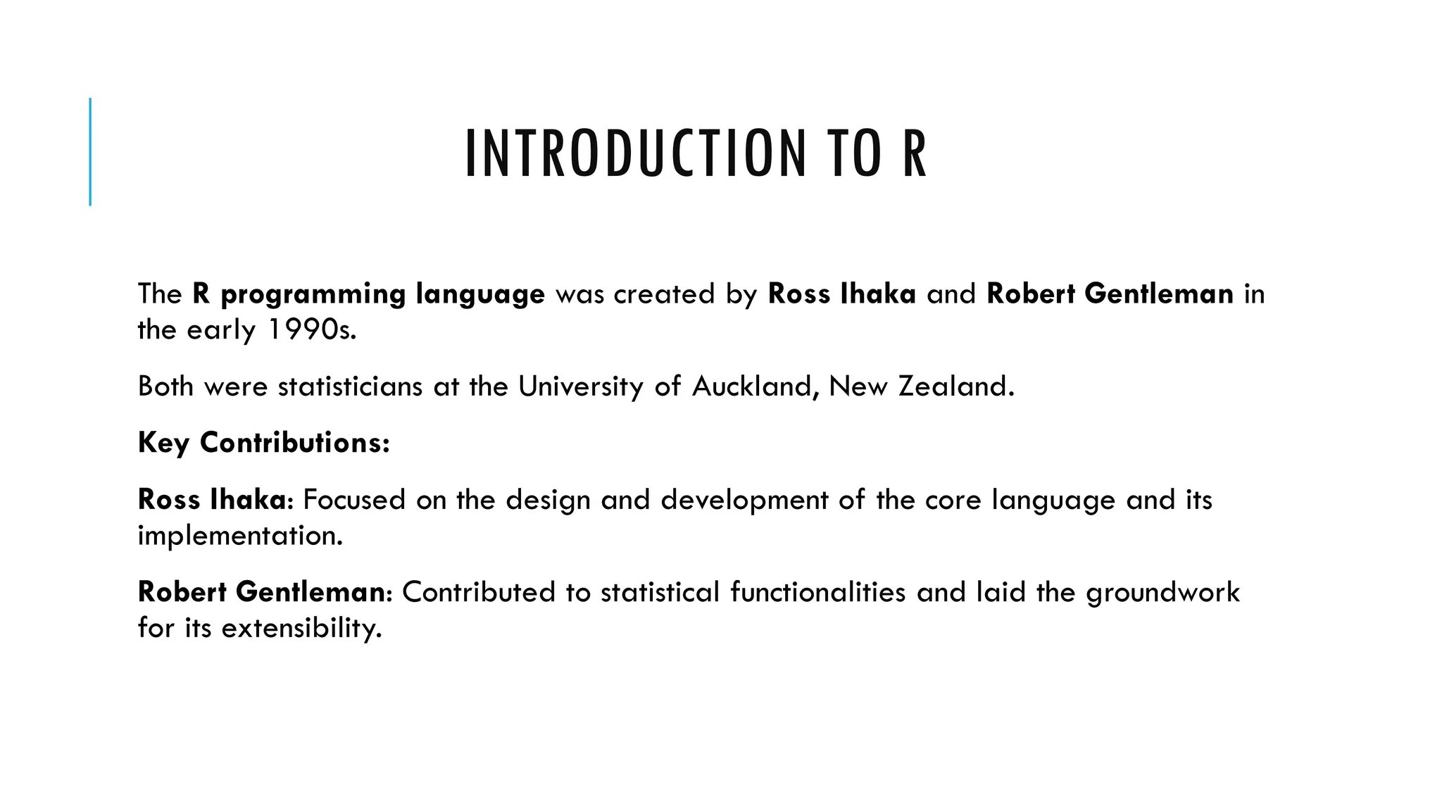 INTRODUCTION TO R
The R programming language was created by Ross Ihaka and Robert Gentleman in
the early 1990s.
Both were statisticians at the University of Auckland, New Zealand.
Key Contributions:
Ross Ihaka: Focused on the design and development of the core language and its
implementation.
Robert Gentleman: Contributed to statistical functionalities and laid the groundwork
for its extensibility.
 