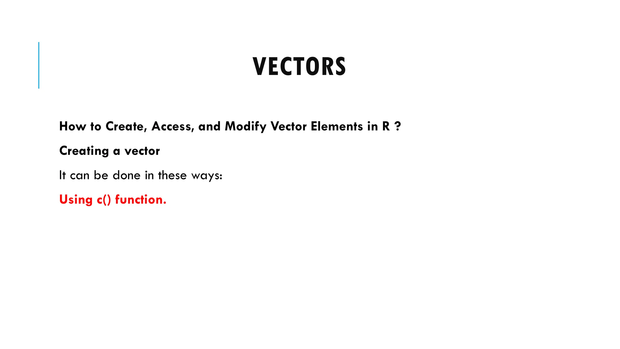 VECTORS
How to Create, Access, and Modify Vector Elements in R ?
Creating a vector
It can be done in these ways:
Using c() function.
 