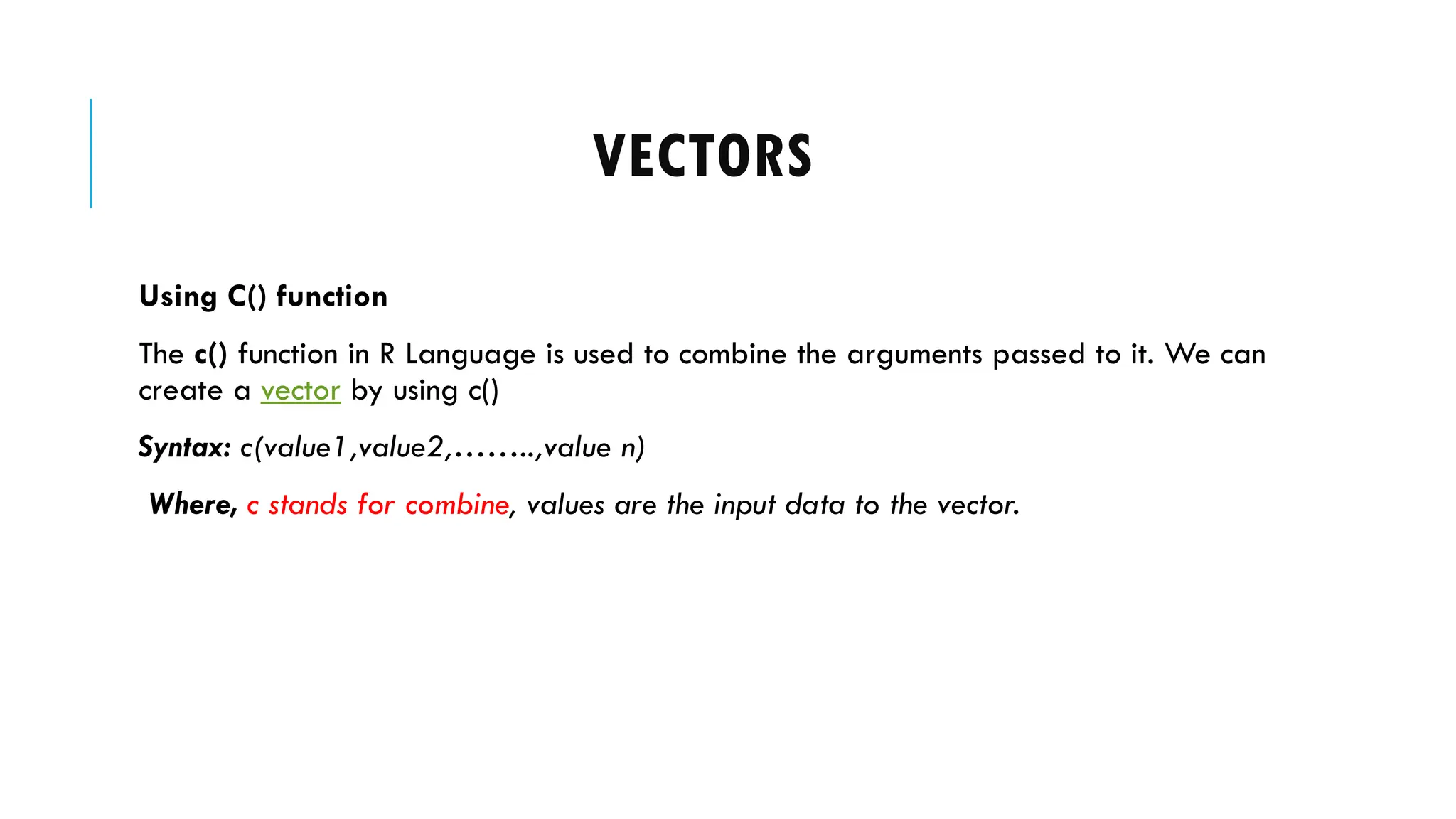 VECTORS
Using C() function
The c() function in R Language is used to combine the arguments passed to it. We can
create a vector by using c()
Syntax: c(value1,value2,……..,value n)
Where, c stands for combine, values are the input data to the vector.
 