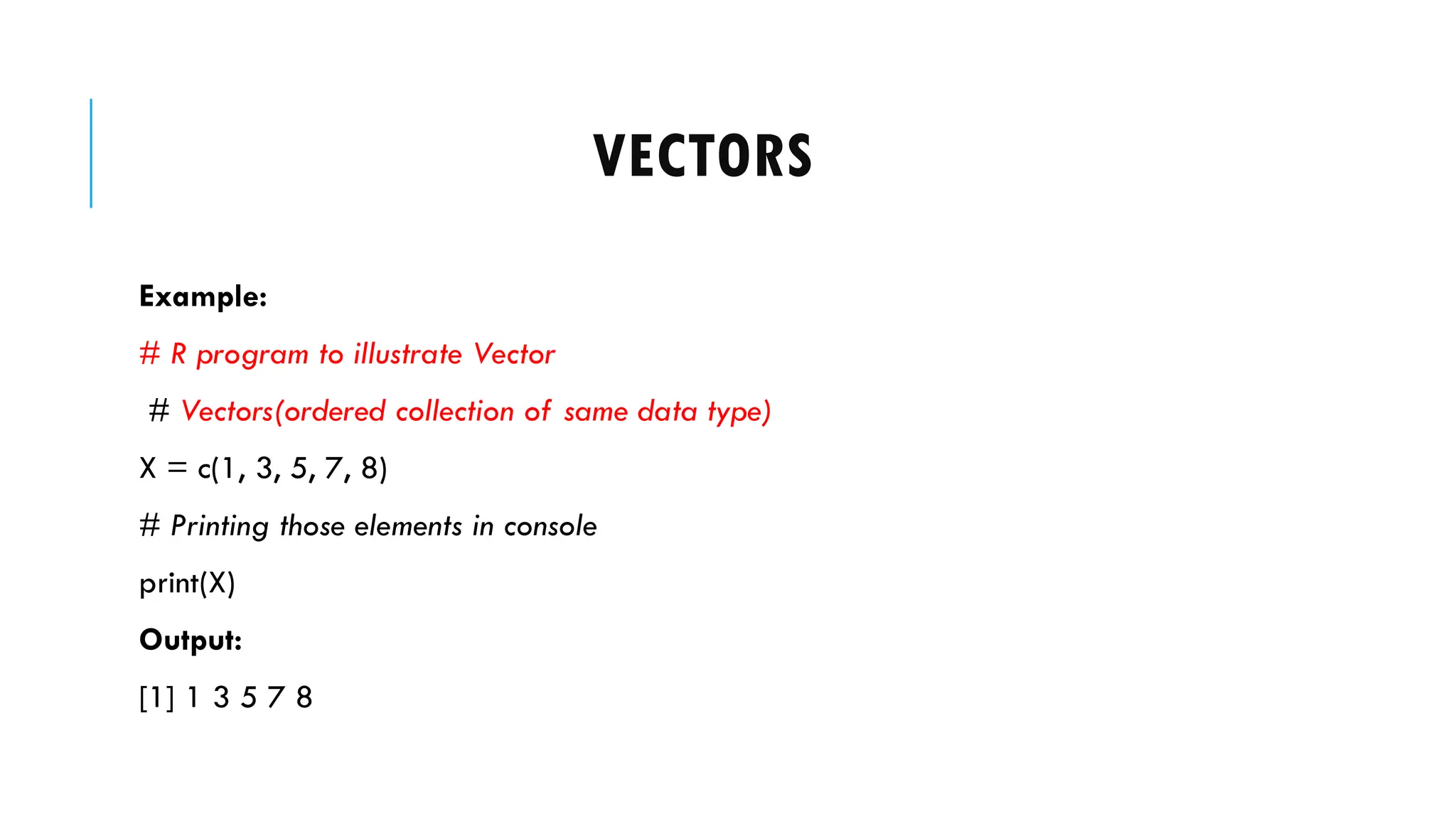 VECTORS
Example:
# R program to illustrate Vector
# Vectors(ordered collection of same data type)
X = c(1, 3, 5, 7, 8)
# Printing those elements in console
print(X)
Output:
[1] 1 3 5 7 8
 