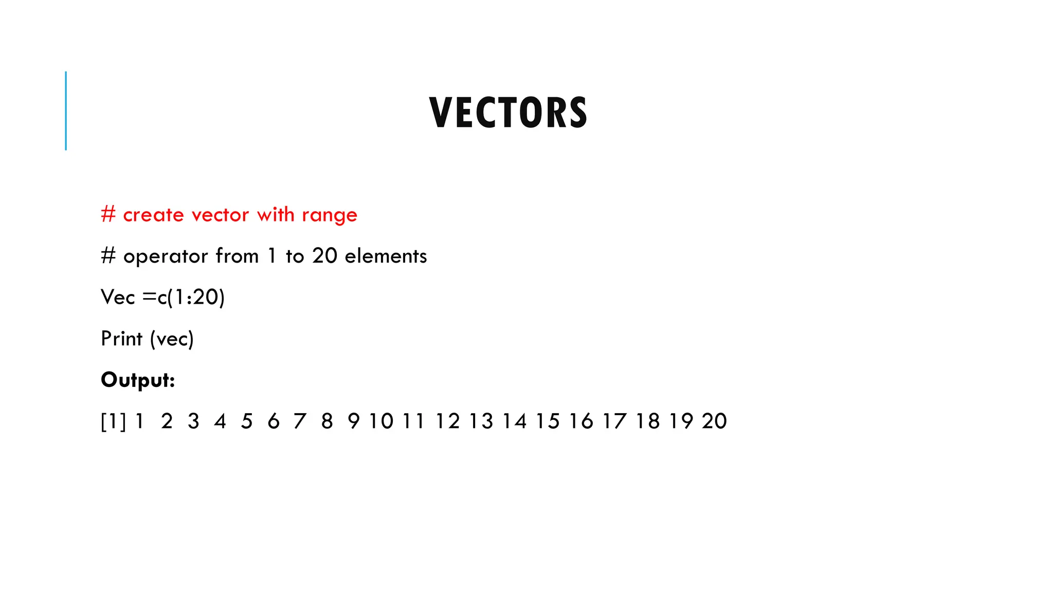 VECTORS
# create vector with range
# operator from 1 to 20 elements
Vec =c(1:20)
Print (vec)
Output:
[1] 1 2 3 4 5 6 7 8 9 10 11 12 13 14 15 16 17 18 19 20
 
