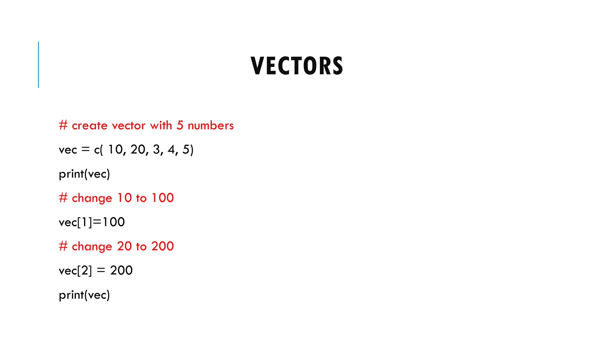 VECTORS
# create vector with 5 numbers
vec = c( 10, 20, 3, 4, 5)
print(vec)
# change 10 to 100
vec[1]=100
# change 20 to 200
vec[2] = 200
print(vec)
 