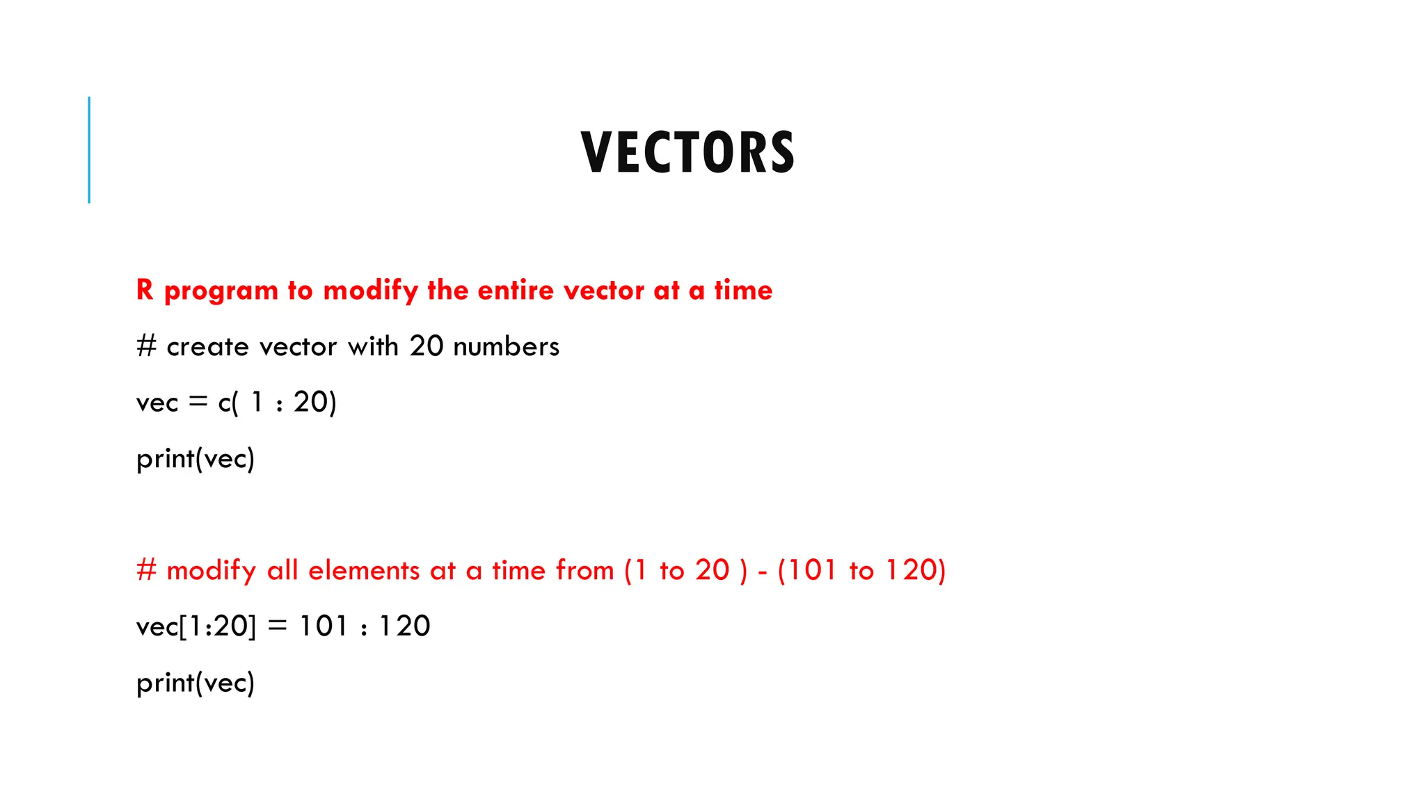 VECTORS
R program to modify the entire vector at a time
# create vector with 20 numbers
vec = c( 1 : 20)
print(vec)
# modify all elements at a time from (1 to 20 ) - (101 to 120)
vec[1:20] = 101 : 120
print(vec)
 