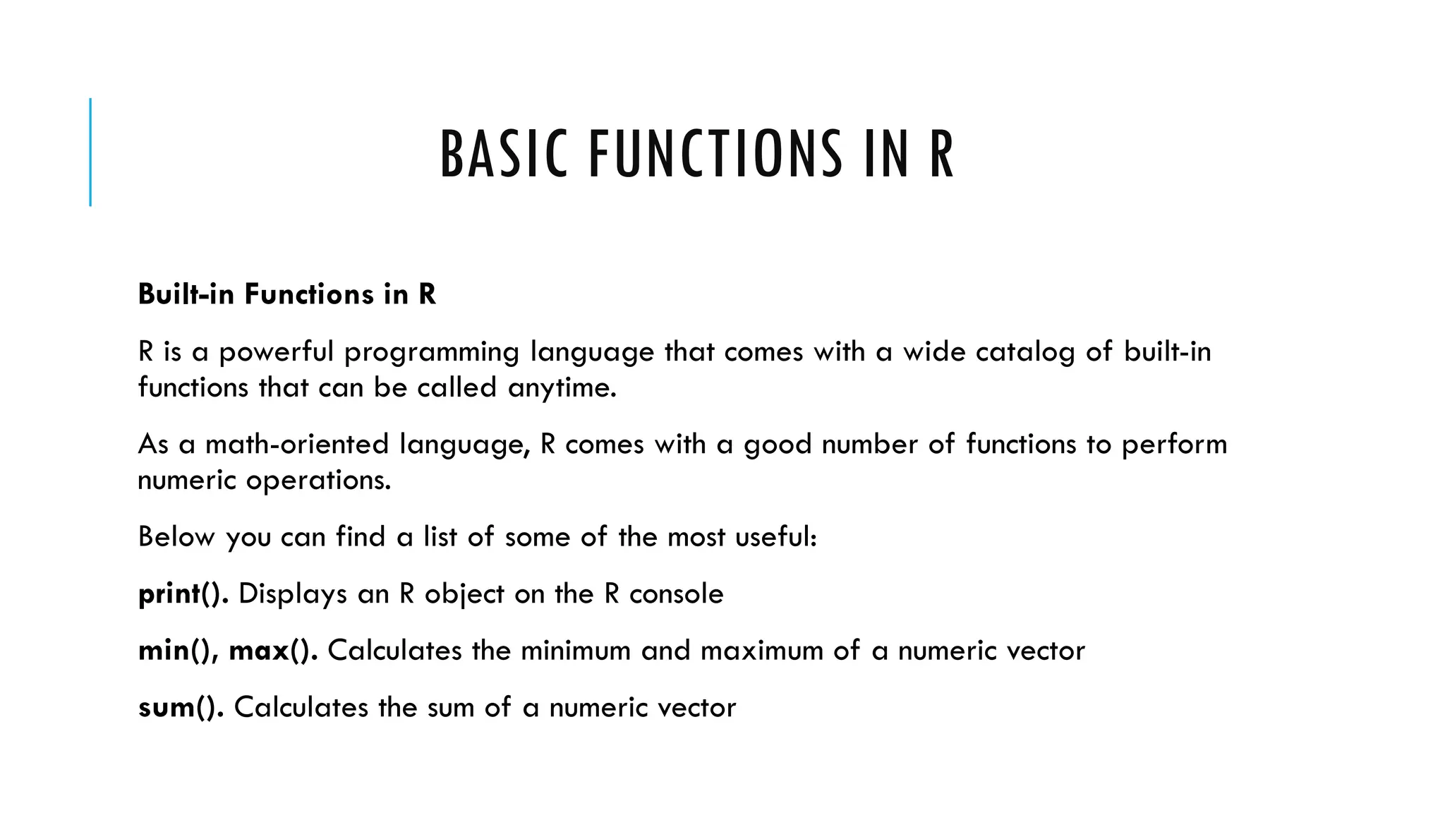 BASIC FUNCTIONS IN R
Built-in Functions in R
R is a powerful programming language that comes with a wide catalog of built-in
functions that can be called anytime.
As a math-oriented language, R comes with a good number of functions to perform
numeric operations.
Below you can find a list of some of the most useful:
print(). Displays an R object on the R console
min(), max(). Calculates the minimum and maximum of a numeric vector
sum(). Calculates the sum of a numeric vector
 