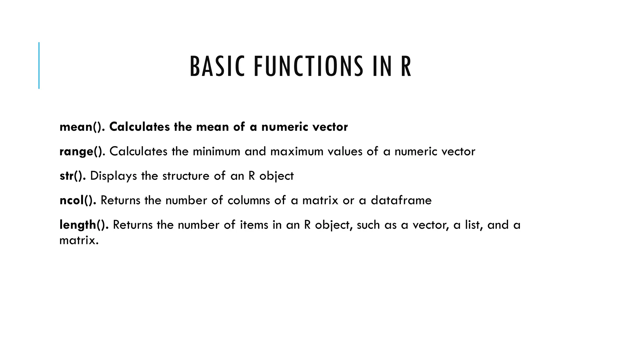 BASIC FUNCTIONS IN R
mean(). Calculates the mean of a numeric vector
range(). Calculates the minimum and maximum values of a numeric vector
str(). Displays the structure of an R object
ncol(). Returns the number of columns of a matrix or a dataframe
length(). Returns the number of items in an R object, such as a vector, a list, and a
matrix.
 